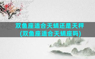 双鱼座适合天蝎还是天秤(双鱼座适合天蝎座吗)
