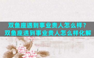 双鱼座遇到事业贵人怎么样？双鱼座遇到事业贵人怎么样化解
