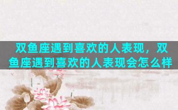 双鱼座遇到喜欢的人表现，双鱼座遇到喜欢的人表现会怎么样