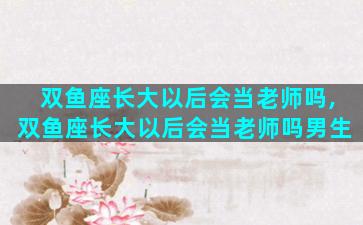 双鱼座长大以后会当老师吗,双鱼座长大以后会当老师吗男生