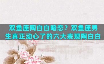 双鱼座陶白白暗恋？双鱼座男生真正动心了的六大表现陶白白