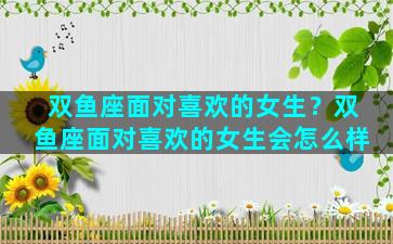 双鱼座面对喜欢的女生？双鱼座面对喜欢的女生会怎么样