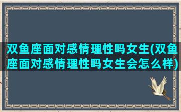 双鱼座面对感情理性吗女生(双鱼座面对感情理性吗女生会怎么样)