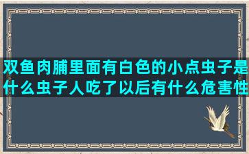 双鱼肉脯里面有白色的小点虫子是什么虫子人吃了以后有什么危害性