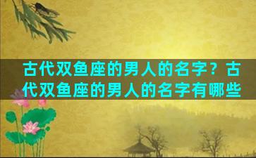 古代双鱼座的男人的名字？古代双鱼座的男人的名字有哪些