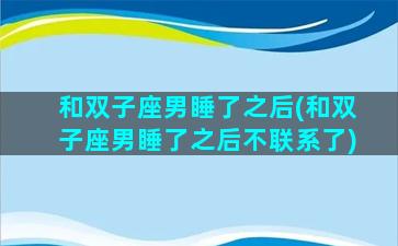 和双子座男睡了之后(和双子座男睡了之后不联系了)