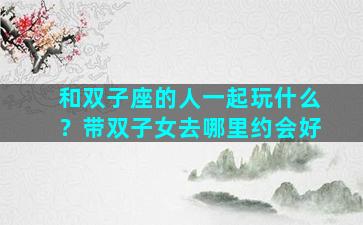 和双子座的人一起玩什么？带双子女去哪里约会好