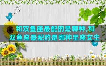 和双鱼座最配的是哪种,和双鱼座最配的是哪种星座女生