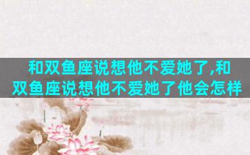 和双鱼座说想他不爱她了,和双鱼座说想他不爱她了他会怎样