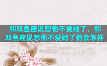 和双鱼座说想他不爱她了，和双鱼座说想他不爱她了他会怎样