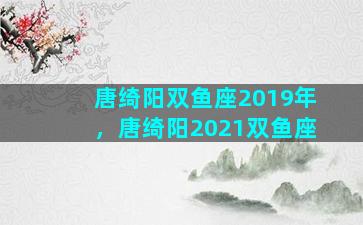 唐绮阳双鱼座2019年，唐绮阳2021双鱼座