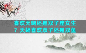 喜欢天蝎还是双子座女生？天蝎喜欢双子还是双鱼