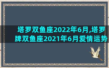 塔罗双鱼座2022年6月,塔罗牌双鱼座2021年6月爱情运势