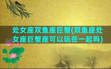 处女座双鱼座巨蟹(双鱼座处女座巨蟹座可以玩在一起吗)
