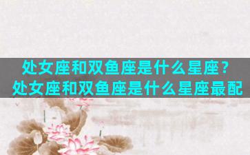 处女座和双鱼座是什么星座？处女座和双鱼座是什么星座最配