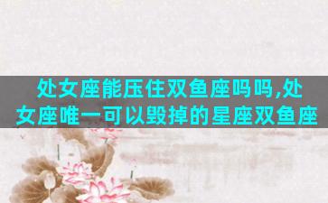 处女座能压住双鱼座吗吗,处女座唯一可以毁掉的星座双鱼座