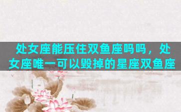 处女座能压住双鱼座吗吗，处女座唯一可以毁掉的星座双鱼座