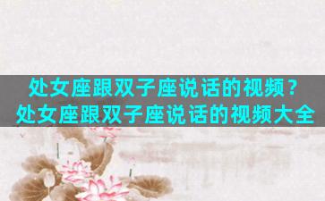 处女座跟双子座说话的视频？处女座跟双子座说话的视频大全