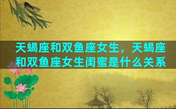 天蝎座和双鱼座女生，天蝎座和双鱼座女生闺蜜是什么关系