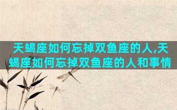天蝎座如何忘掉双鱼座的人,天蝎座如何忘掉双鱼座的人和事情