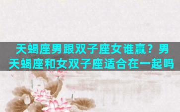 天蝎座男跟双子座女谁赢？男天蝎座和女双子座适合在一起吗