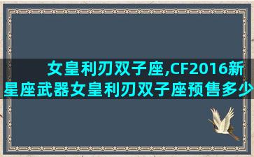 女皇利刃双子座,CF2016新星座武器女皇利刃双子座预售多少钱