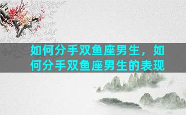 如何分手双鱼座男生，如何分手双鱼座男生的表现