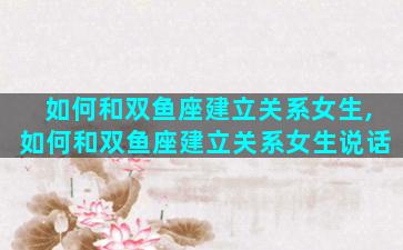 如何和双鱼座建立关系女生,如何和双鱼座建立关系女生说话