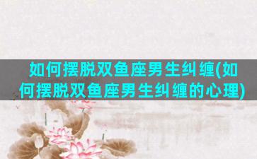 如何摆脱双鱼座男生纠缠(如何摆脱双鱼座男生纠缠的心理)