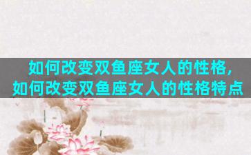 如何改变双鱼座女人的性格,如何改变双鱼座女人的性格特点