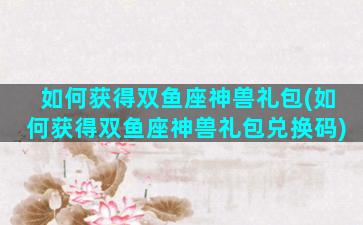 如何获得双鱼座神兽礼包(如何获得双鱼座神兽礼包兑换码)