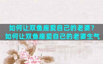 如何让双鱼座爱自己的老婆？如何让双鱼座爱自己的老婆生气