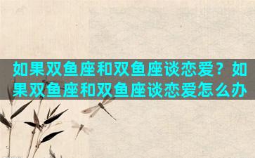 如果双鱼座和双鱼座谈恋爱？如果双鱼座和双鱼座谈恋爱怎么办