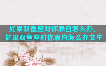 如果双鱼座对你表白怎么办，如果双鱼座对你表白怎么办女生