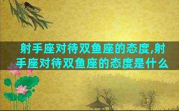 射手座对待双鱼座的态度,射手座对待双鱼座的态度是什么