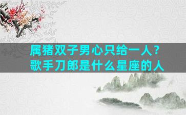 属猪双子男心只给一人？歌手刀郎是什么星座的人