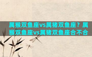 属猴双鱼座vs属猪双鱼座？属猴双鱼座vs属猪双鱼座合不合