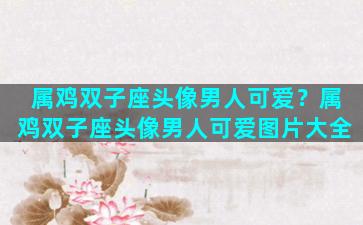 属鸡双子座头像男人可爱？属鸡双子座头像男人可爱图片大全