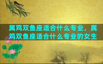 属鸡双鱼座适合什么专业，属鸡双鱼座适合什么专业的女生