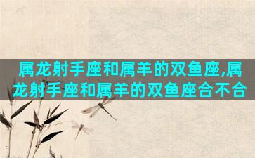 属龙射手座和属羊的双鱼座,属龙射手座和属羊的双鱼座合不合