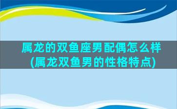 属龙的双鱼座男配偶怎么样(属龙双鱼男的性格特点)