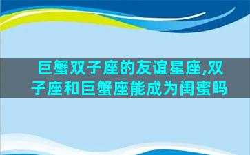 巨蟹双子座的友谊星座,双子座和巨蟹座能成为闺蜜吗