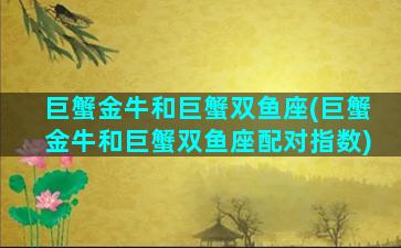 巨蟹金牛和巨蟹双鱼座(巨蟹金牛和巨蟹双鱼座配对指数)