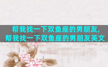 帮我找一下双鱼座的男朋友,帮我找一下双鱼座的男朋友英文