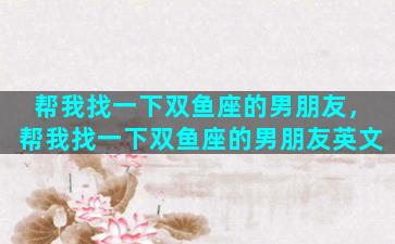 帮我找一下双鱼座的男朋友，帮我找一下双鱼座的男朋友英文