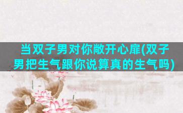 当双子男对你敞开心扉(双子男把生气跟你说算真的生气吗)