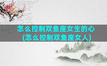 怎么控制双鱼座女生的心(怎么控制双鱼座女人)
