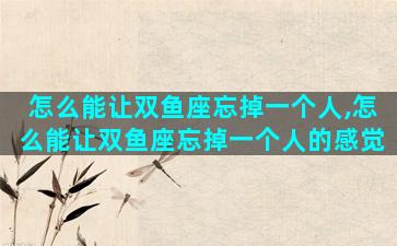 怎么能让双鱼座忘掉一个人,怎么能让双鱼座忘掉一个人的感觉