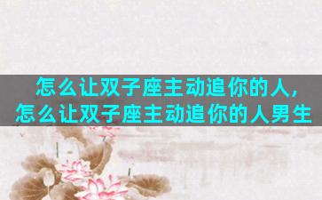 怎么让双子座主动追你的人,怎么让双子座主动追你的人男生