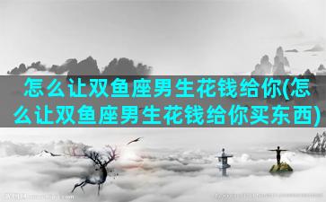 怎么让双鱼座男生花钱给你(怎么让双鱼座男生花钱给你买东西)